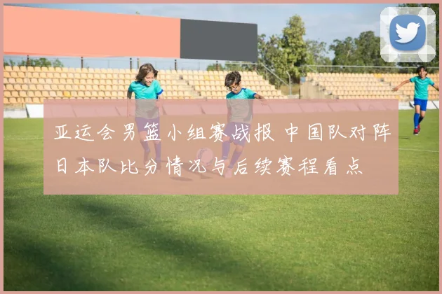 亚运会男篮小组赛战报 中国队对阵日本队比分情况与后续赛程看点