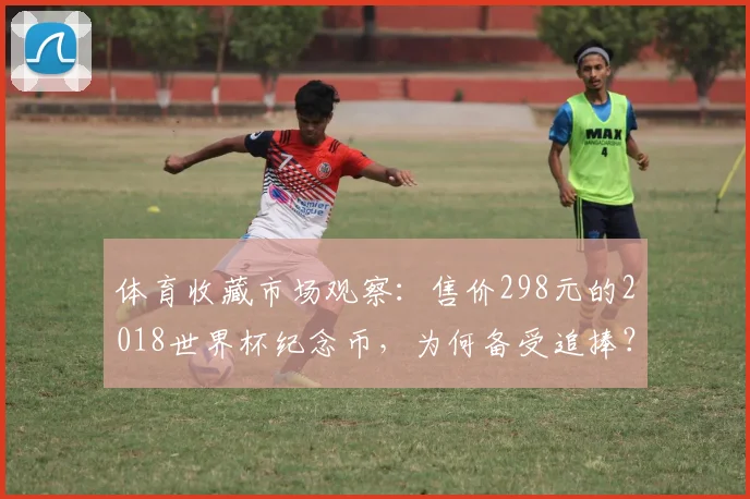 体育收藏市场观察：售价298元的2018世界杯纪念币，为何备受追捧？