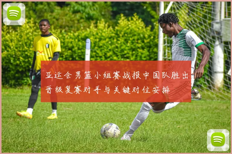 亚运会男篮小组赛战报中国队胜出晋级复赛对手与关键对位安排