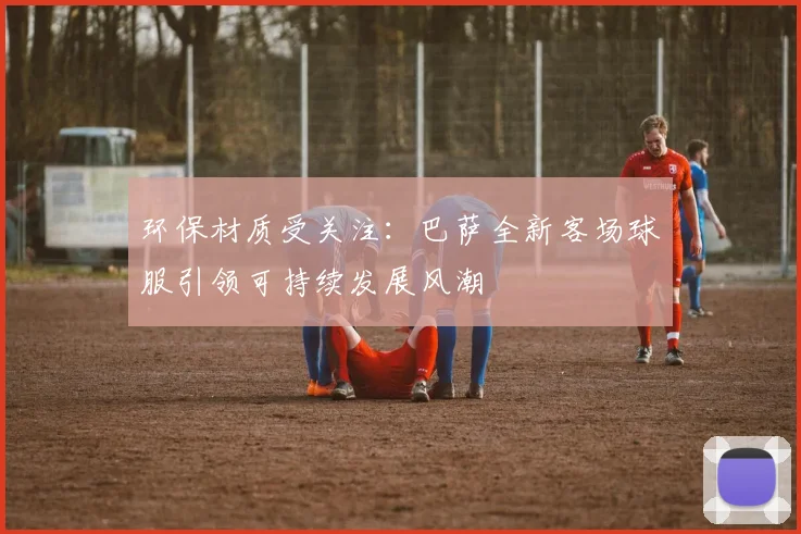 环保材质受关注：巴萨全新客场球服引领可持续发展风潮