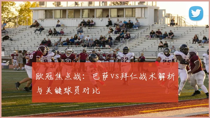 欧冠焦点战：巴萨vs拜仁战术解析与关键球员对比