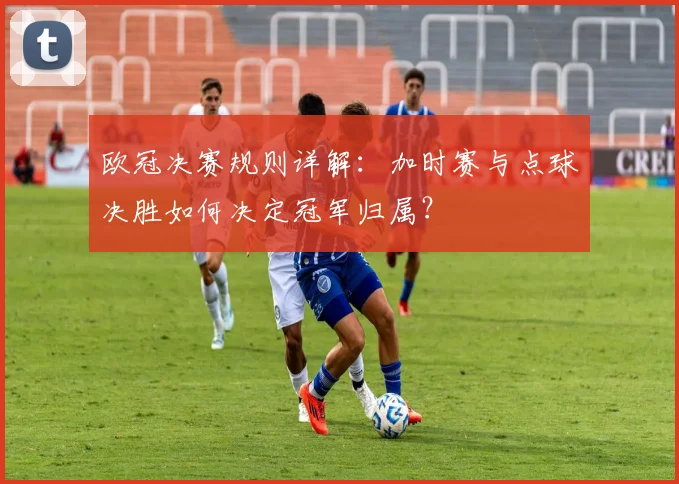 欧冠决赛规则详解：加时赛与点球决胜如何决定冠军归属？