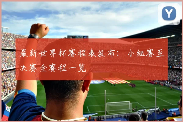 最新世界杯赛程表发布:小组赛至决赛全赛程一览