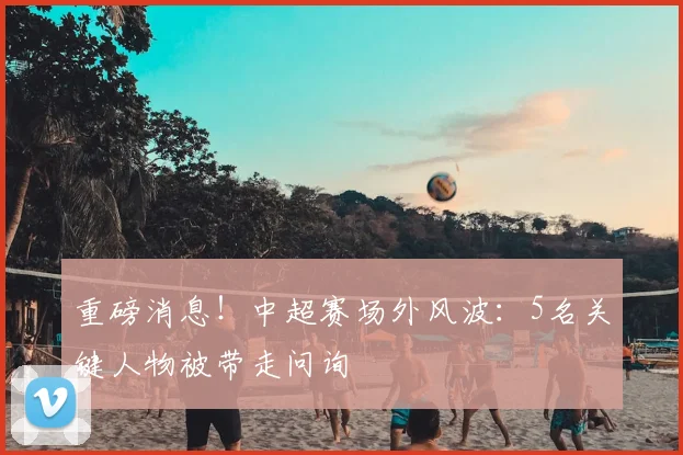 重磅消息！中超赛场外风波：5名关键人物被带走问询