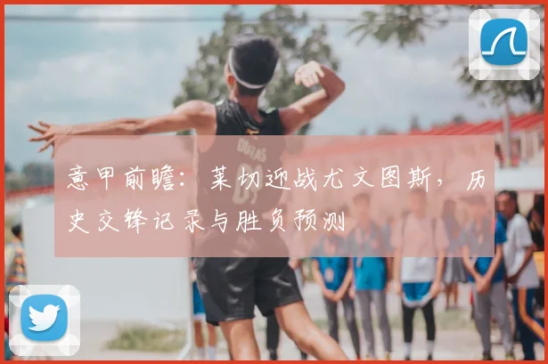 意甲前瞻：莱切迎战尤文图斯，历史交锋记录与胜负预测