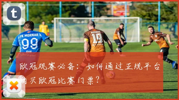 欧冠观赛必备：如何通过正规平台购买欧冠比赛门票？